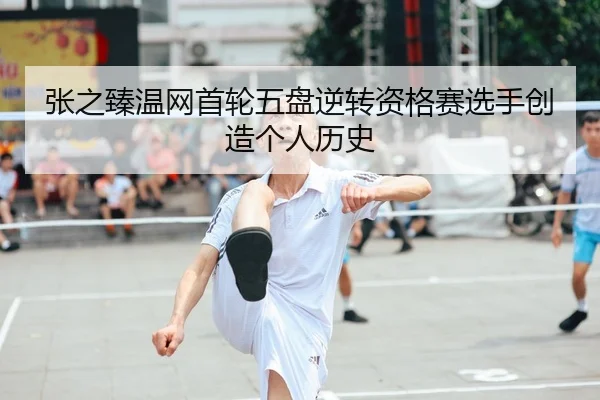 张之臻温网首轮五盘逆转资格赛选手创造个人历史