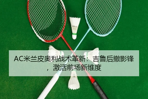 AC米兰皮奥利战术革新：吉鲁后撤影锋，激活前场新维度